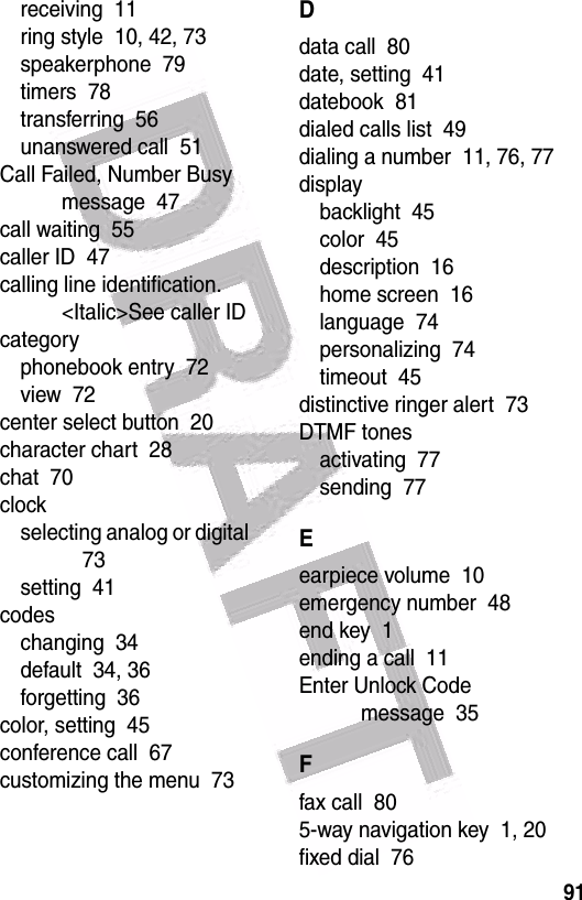  91receiving  11ring style  10, 42, 73speakerphone  79timers  78transferring  56unanswered call  51Call Failed, Number Busy message  47call waiting  55caller ID  47calling line identification. &lt;Italic&gt;See caller IDcategoryphonebook entry  72view  72center select button  20character chart  28chat  70clockselecting analog or digital  73setting  41codeschanging  34default  34, 36forgetting  36color, setting  45conference call  67customizing the menu  73Ddata call  80date, setting  41datebook  81dialed calls list  49dialing a number  11, 76, 77displaybacklight  45color  45description  16home screen  16language  74personalizing  74timeout  45distinctive ringer alert  73DTMF tonesactivating  77sending  77Eearpiece volume  10emergency number  48end key  1ending a call  11Enter Unlock Code message  35Ffax call  805-way navigation key  1, 20fixed dial  76