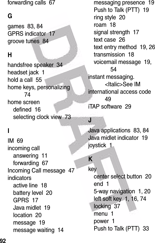  92forwarding calls  67Ggames  83, 84GPRS indicator  17groove tunes  84Hhandsfree speaker  34headset jack  1hold a call  55home keys, personalizing  74home screendefined  16selecting clock view  73IIM  69incoming callanswering  11forwarding  67Incoming Call message  47indicatorsactive line  18battery level  20GPRS  17Java midlet  19location  20message  19message waiting  14messaging presence  19Push to Talk (PTT)  19ring style  20roam  18signal strength  17text case  26text entry method  19, 26transmission  18voicemail message  19, 54instant messaging. &lt;Italic&gt;See IMinternational access code  49iTAP software  29JJava applications  83, 84Java midlet indicator  19joystick  1Kkeycenter select button  20end  15-way navigation  1, 20left soft key  1, 16, 74locking  37menu  1power  1Push to Talk (PTT)  33