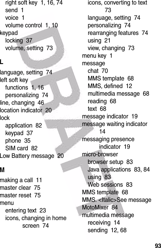  93right soft key  1, 16, 74send  1voice  1volume control  1, 10keypadlocking  37volume, setting  73Llanguage, setting  74left soft keyfunctions  1, 16personalizing  74line, changing  46location indicator  20lockapplication  82keypad  37phone  35SIM card  82Low Battery message  20Mmaking a call  11master clear  75master reset  75menuentering text  23icons, changing in home screen  74icons, converting to text  73language, setting  74personalizing  74rearranging features  74using  21view, changing  73menu key  1messagechat  70MMS template  68MMS, defined  12multimedia message  68reading  68text  68message indicator  19message waiting indicator  14messaging presence indicator  19micro-browserbrowser setup  83Java applications  83, 84using  83Web sessions  83MMS template  68MMS. &lt;Italic&gt;See messageMotoMixer  84multimedia messagereceiving  14sending  12, 68