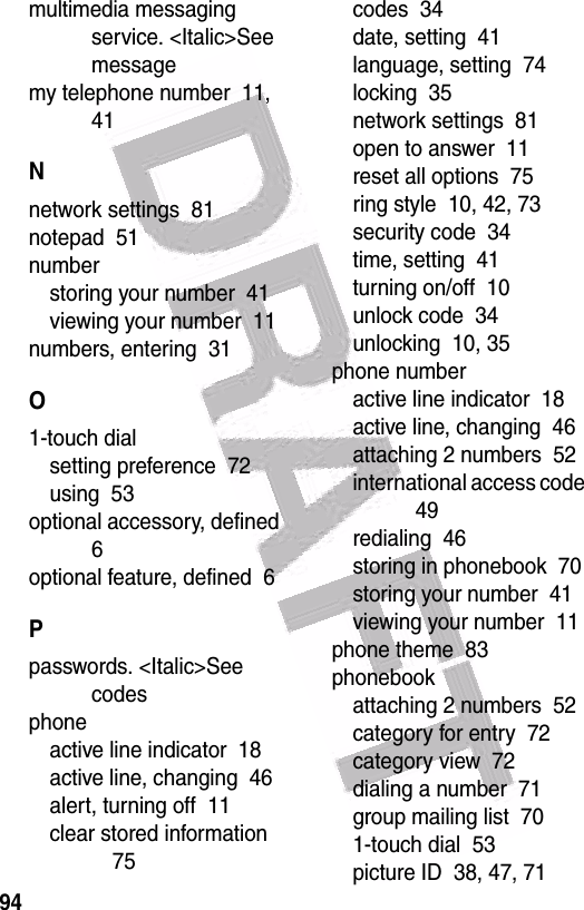  94multimedia messaging service. &lt;Italic&gt;See messagemy telephone number  11, 41Nnetwork settings  81notepad  51numberstoring your number  41viewing your number  11numbers, entering  31O1-touch dialsetting preference  72using  53optional accessory, defined  6optional feature, defined  6Ppasswords. &lt;Italic&gt;See codesphoneactive line indicator  18active line, changing  46alert, turning off  11clear stored information  75codes  34date, setting  41language, setting  74locking  35network settings  81open to answer  11reset all options  75ring style  10, 42, 73security code  34time, setting  41turning on/off  10unlock code  34unlocking  10, 35phone numberactive line indicator  18active line, changing  46attaching 2 numbers  52international access code  49redialing  46storing in phonebook  70storing your number  41viewing your number  11phone theme  83phonebookattaching 2 numbers  52category for entry  72category view  72dialing a number  71group mailing list  701-touch dial  53picture ID  38, 47, 71