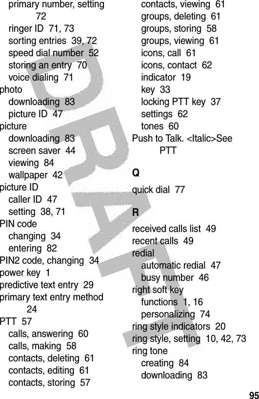  95primary number, setting  72ringer ID  71, 73sorting entries  39, 72speed dial number  52storing an entry  70voice dialing  71photodownloading  83picture ID  47picturedownloading  83screen saver  44viewing  84wallpaper  42picture IDcaller ID  47setting  38, 71PIN codechanging  34entering  82PIN2 code, changing  34power key  1predictive text entry  29primary text entry method  24PTT  57calls, answering  60calls, making  58contacts, deleting  61contacts, editing  61contacts, storing  57contacts, viewing  61groups, deleting  61groups, storing  58groups, viewing  61icons, call  61icons, contact  62indicator  19key  33locking PTT key  37settings  62tones  60Push to Talk. &lt;Italic&gt;See PTTQquick dial  77Rreceived calls list  49recent calls  49redialautomatic redial  47busy number  46right soft keyfunctions  1, 16personalizing  74ring style indicators  20ring style, setting  10, 42, 73ring tonecreating  84downloading  83