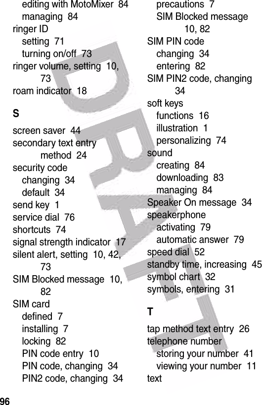  96editing with MotoMixer  84managing  84ringer IDsetting  71turning on/off  73ringer volume, setting  10, 73roam indicator  18Sscreen saver  44secondary text entry method  24security codechanging  34default  34send key  1service dial  76shortcuts  74signal strength indicator  17silent alert, setting  10, 42, 73SIM Blocked message  10, 82SIM carddefined  7installing  7locking  82PIN code entry  10PIN code, changing  34PIN2 code, changing  34precautions  7SIM Blocked message  10, 82SIM PIN codechanging  34entering  82SIM PIN2 code, changing  34soft keysfunctions  16illustration  1personalizing  74soundcreating  84downloading  83managing  84Speaker On message  34speakerphoneactivating  79automatic answer  79speed dial  52standby time, increasing  45symbol chart  32symbols, entering  31Ttap method text entry  26telephone numberstoring your number  41viewing your number  11text