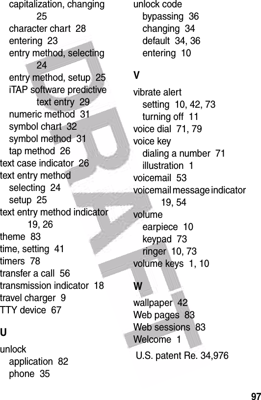  97capitalization, changing  25character chart  28entering  23entry method, selecting  24entry method, setup  25iTAP software predictive text entry  29numeric method  31symbol chart  32symbol method  31tap method  26text case indicator  26text entry methodselecting  24setup  25text entry method indicator  19, 26theme  83time, setting  41timers  78transfer a call  56transmission indicator  18travel charger  9TTY device  67Uunlockapplication  82phone  35unlock codebypassing  36changing  34default  34, 36entering  10Vvibrate alertsetting  10, 42, 73turning off  11voice dial  71, 79voice keydialing a number  71illustration  1voicemail  53voicemail message indicator  19, 54volumeearpiece  10keypad  73ringer  10, 73volume keys  1, 10Wwallpaper  42Web pages  83Web sessions  83Welcome  1 U.S. patent Re. 34,976