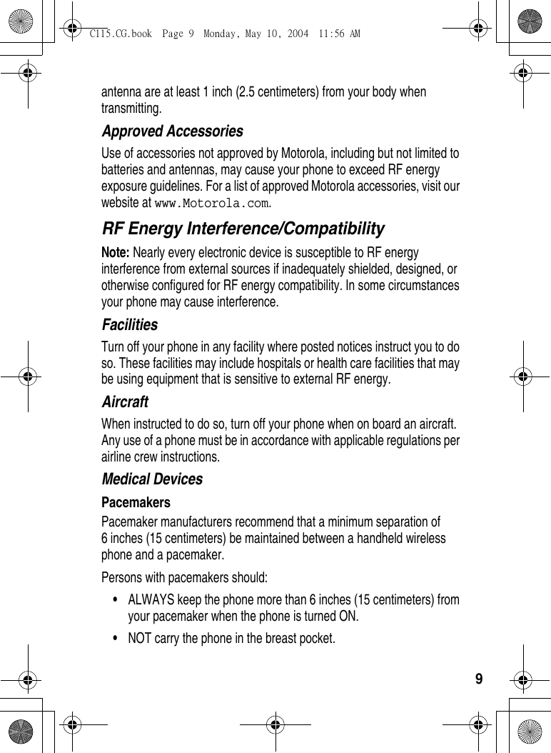 9antenna are at least 1 inch (2.5 centimeters) from your body when transmitting.Approved AccessoriesUse of accessories not approved by Motorola, including but not limited to batteries and antennas, may cause your phone to exceed RF energy exposure guidelines. For a list of approved Motorola accessories, visit our website at www.Motorola.com.RF Energy Interference/CompatibilityNote: Nearly every electronic device is susceptible to RF energy interference from external sources if inadequately shielded, designed, or otherwise configured for RF energy compatibility. In some circumstances your phone may cause interference.FacilitiesTurn off your phone in any facility where posted notices instruct you to do so. These facilities may include hospitals or health care facilities that may be using equipment that is sensitive to external RF energy.AircraftWhen instructed to do so, turn off your phone when on board an aircraft. Any use of a phone must be in accordance with applicable regulations per airline crew instructions.Medical DevicesPacemakersPacemaker manufacturers recommend that a minimum separation of 6 inches (15 centimeters) be maintained between a handheld wireless phone and a pacemaker.Persons with pacemakers should:•ALWAYS keep the phone more than 6 inches (15 centimeters) from your pacemaker when the phone is turned ON.•NOT carry the phone in the breast pocket.C115.CG.book  Page 9  Monday, May 10, 2004  11:56 AM