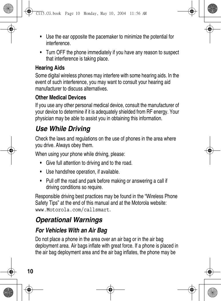 10•Use the ear opposite the pacemaker to minimize the potential for interference.•Turn OFF the phone immediately if you have any reason to suspect that interference is taking place.Hearing AidsSome digital wireless phones may interfere with some hearing aids. In the event of such interference, you may want to consult your hearing aid manufacturer to discuss alternatives.Other Medical DevicesIf you use any other personal medical device, consult the manufacturer of your device to determine if it is adequately shielded from RF energy. Your physician may be able to assist you in obtaining this information.Use While DrivingCheck the laws and regulations on the use of phones in the area where you drive. Always obey them.When using your phone while driving, please:•Give full attention to driving and to the road.•Use handsfree operation, if available.•Pull off the road and park before making or answering a call if driving conditions so require.Responsible driving best practices may be found in the “Wireless Phone Safety Tips” at the end of this manual and at the Motorola website: www.Motorola.com/callsmart.Operational WarningsFor Vehicles With an Air BagDo not place a phone in the area over an air bag or in the air bag deployment area. Air bags inflate with great force. If a phone is placed in the air bag deployment area and the air bag inflates, the phone may be C115.CG.book  Page 10  Monday, May 10, 2004  11:56 AM
