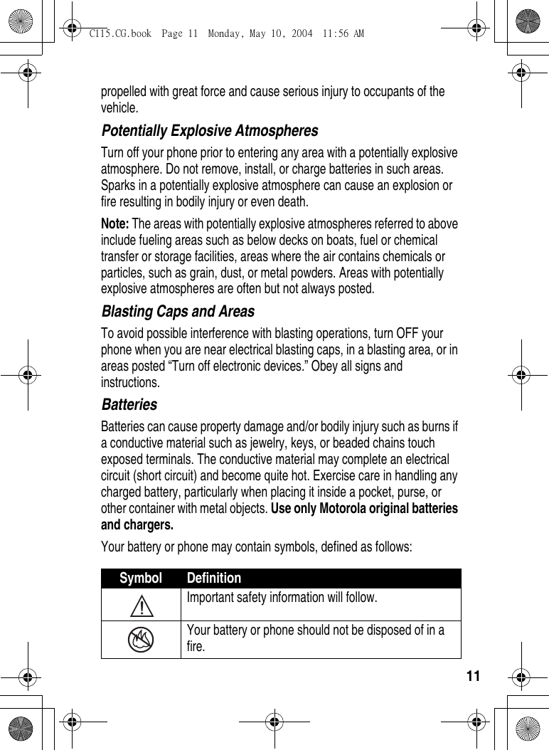 11propelled with great force and cause serious injury to occupants of the vehicle.Potentially Explosive AtmospheresTurn off your phone prior to entering any area with a potentially explosive atmosphere. Do not remove, install, or charge batteries in such areas. Sparks in a potentially explosive atmosphere can cause an explosion or fire resulting in bodily injury or even death.Note: The areas with potentially explosive atmospheres referred to above include fueling areas such as below decks on boats, fuel or chemical transfer or storage facilities, areas where the air contains chemicals or particles, such as grain, dust, or metal powders. Areas with potentially explosive atmospheres are often but not always posted.Blasting Caps and AreasTo avoid possible interference with blasting operations, turn OFF your phone when you are near electrical blasting caps, in a blasting area, or in areas posted “Turn off electronic devices.” Obey all signs and instructions.BatteriesBatteries can cause property damage and/or bodily injury such as burns if a conductive material such as jewelry, keys, or beaded chains touch exposed terminals. The conductive material may complete an electrical circuit (short circuit) and become quite hot. Exercise care in handling any charged battery, particularly when placing it inside a pocket, purse, or other container with metal objects. Use only Motorola original batteries and chargers.Your battery or phone may contain symbols, defined as follows:Symbol DefinitionImportant safety information will follow.Your battery or phone should not be disposed of in a fire.C115.CG.book  Page 11  Monday, May 10, 2004  11:56 AM