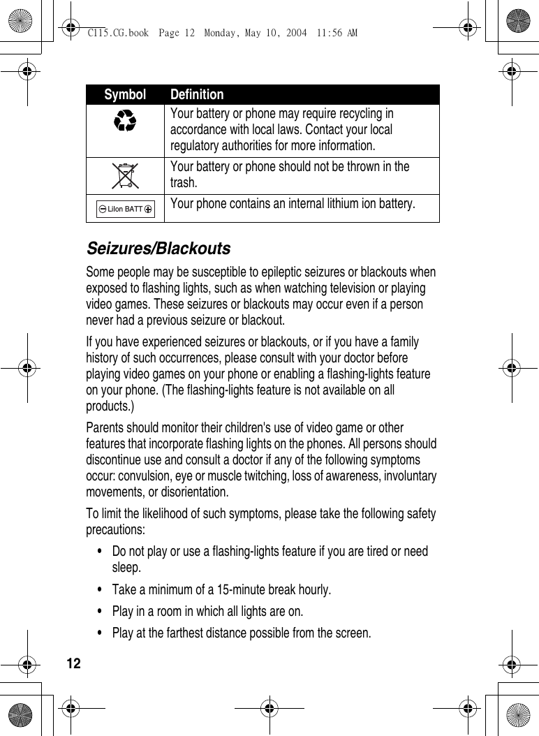 12Seizures/BlackoutsSome people may be susceptible to epileptic seizures or blackouts when exposed to flashing lights, such as when watching television or playing video games. These seizures or blackouts may occur even if a person never had a previous seizure or blackout.If you have experienced seizures or blackouts, or if you have a family history of such occurrences, please consult with your doctor before playing video games on your phone or enabling a flashing-lights feature on your phone. (The flashing-lights feature is not available on all products.)Parents should monitor their children&apos;s use of video game or other features that incorporate flashing lights on the phones. All persons should discontinue use and consult a doctor if any of the following symptoms occur: convulsion, eye or muscle twitching, loss of awareness, involuntary movements, or disorientation.To limit the likelihood of such symptoms, please take the following safety precautions:•Do not play or use a flashing-lights feature if you are tired or need sleep.•Take a minimum of a 15-minute break hourly.•Play in a room in which all lights are on.•Play at the farthest distance possible from the screen.Your battery or phone may require recycling in accordance with local laws. Contact your local regulatory authorities for more information.Your battery or phone should not be thrown in the trash.Your phone contains an internal lithium ion battery.Symbol DefinitionLiIon BATTC115.CG.book  Page 12  Monday, May 10, 2004  11:56 AM