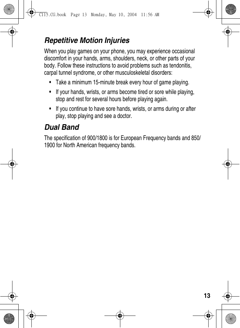 13Repetitive Motion InjuriesWhen you play games on your phone, you may experience occasional discomfort in your hands, arms, shoulders, neck, or other parts of your body. Follow these instructions to avoid problems such as tendonitis, carpal tunnel syndrome, or other musculoskeletal disorders:•Take a minimum 15-minute break every hour of game playing.•If your hands, wrists, or arms become tired or sore while playing, stop and rest for several hours before playing again.•If you continue to have sore hands, wrists, or arms during or after play, stop playing and see a doctor.Dual BandThe specification of 900/1800 is for European Frequency bands and 850/1900 for North American frequency bands. C115.CG.book  Page 13  Monday, May 10, 2004  11:56 AM