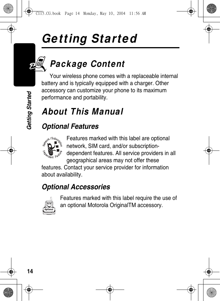 14Getting StartedGetting StartedPackage ContentYour wireless phone comes with a replaceable internal battery and is typically equipped with a charger. Other accessory can customize your phone to its maximum performance and portability.About This ManualOptional FeaturesFeatures marked with this label are optional network, SIM card, and/or subscription-dependent features. All service providers in all geographical areas may not offer these features. Contact your service provider for information about availability.Optional AccessoriesFeatures marked with this label require the use of an optional Motorola OriginalTM accessory.C115.CG.book  Page 14  Monday, May 10, 2004  11:56 AM