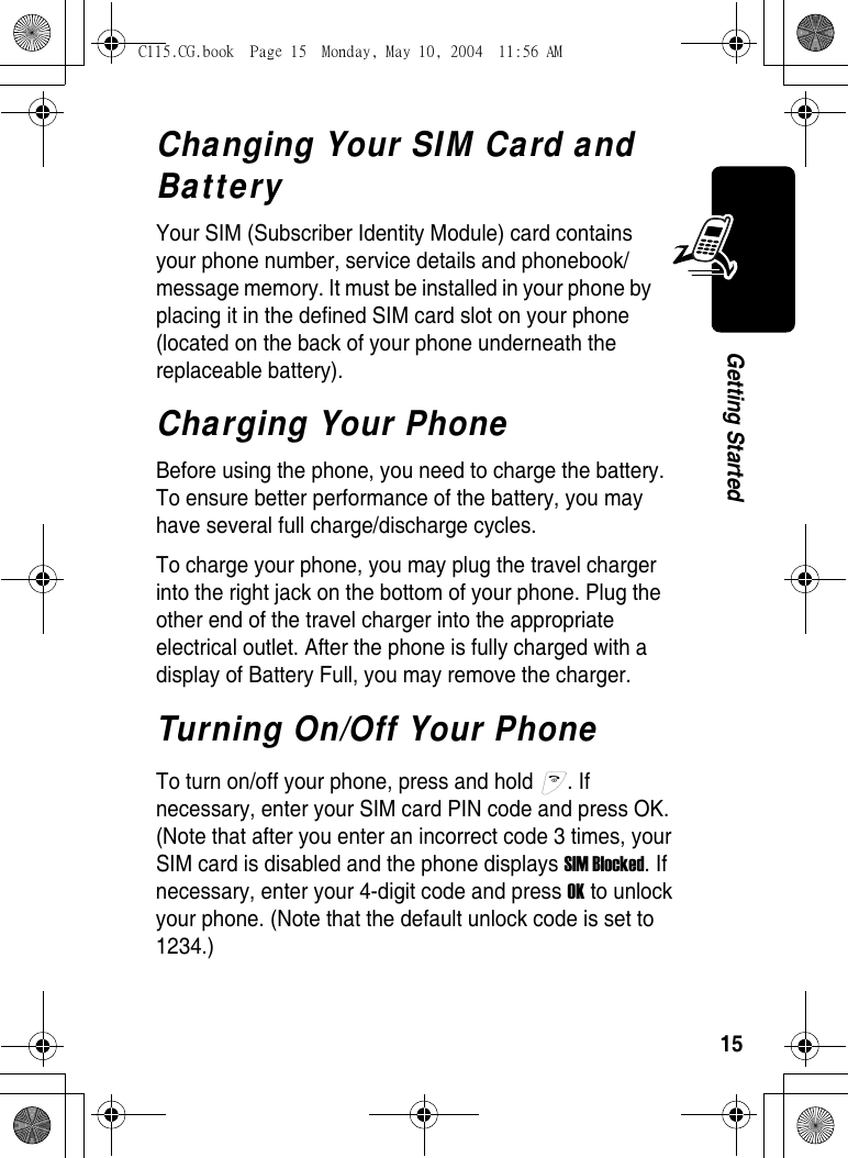 15Getting StartedChanging Your SIM Card and BatteryYour SIM (Subscriber Identity Module) card contains your phone number, service details and phonebook/message memory. It must be installed in your phone by placing it in the defined SIM card slot on your phone (located on the back of your phone underneath the replaceable battery).Charging Your PhoneBefore using the phone, you need to charge the battery. To ensure better performance of the battery, you may have several full charge/discharge cycles.To charge your phone, you may plug the travel charger into the right jack on the bottom of your phone. Plug the other end of the travel charger into the appropriate electrical outlet. After the phone is fully charged with a display of Battery Full, you may remove the charger.Turning On/Off Your PhoneTo turn on/off your phone, press and hold  . If necessary, enter your SIM card PIN code and press OK. (Note that after you enter an incorrect code 3 times, your SIM card is disabled and the phone displays SIM Blocked. If necessary, enter your 4-digit code and press OK to unlock your phone. (Note that the default unlock code is set to 1234.)C115.CG.book  Page 15  Monday, May 10, 2004  11:56 AM