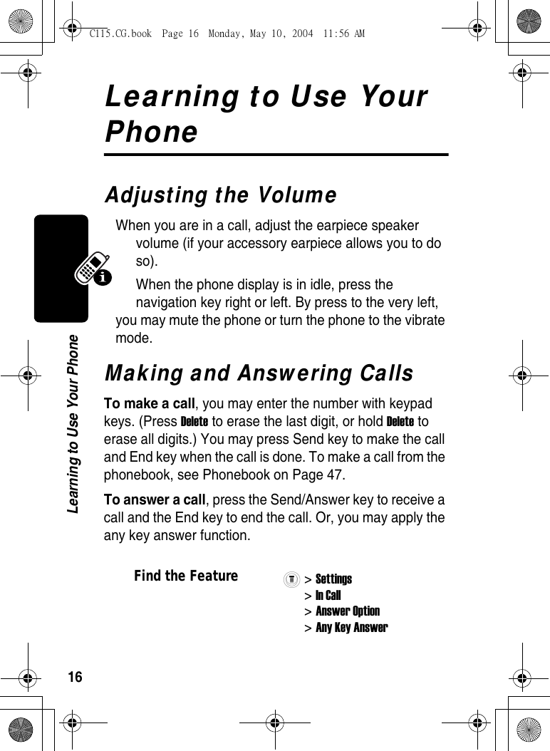 16Learning to Use Your PhoneLearning to Use Your PhoneAdjusting the VolumeWhen you are in a call, adjust the earpiece speaker volume (if your accessory earpiece allows you to do so). When the phone display is in idle, press the navigation key right or left. By press to the very left, you may mute the phone or turn the phone to the vibrate mode. Making and Answering CallsTo make a call, you may enter the number with keypad keys. (Press Delete to erase the last digit, or hold Delete to erase all digits.) You may press Send key to make the call and End key when the call is done. To make a call from the phonebook, see Phonebook on Page 47.To answer a call, press the Send/Answer key to receive a call and the End key to end the call. Or, you may apply the any key answer function. Find the Feature&gt; Settings &gt; In Call &gt; Answer Option &gt; Any Key Answer C115.CG.book  Page 16  Monday, May 10, 2004  11:56 AM