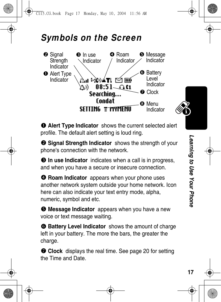 17Learning to Use Your PhoneSymbols on the Screenn Alert Type Indicator  shows the current selected alert profile. The default alert setting is loud ring. o Signal Strength Indicator  shows the strength of your phone&apos;s connection with the network. p In use Indicator  indicates when a call is in progress, and when you have a secure or insecure connection. q Roam Indicator  appears when your phone uses another network system outside your home network. Icon here can also indicate your text entry mode, alpha, numeric, symbol and etc.r Message Indicator  appears when you have a new voice or text message waiting.] Battery Level Indicator  shows the amount of charge left in your battery. The more the bars, the greater the charge. ^ Clock  displays the real time. See page 20 for setting the Time and Date.oSignal Strength IndicatorpIn use IndicatorrMessage IndicatorqRoam Indicator_Menu Indicator]Battery Level Indicator^ClocknAlert Type IndicatorC115.CG.book  Page 17  Monday, May 10, 2004  11:56 AM