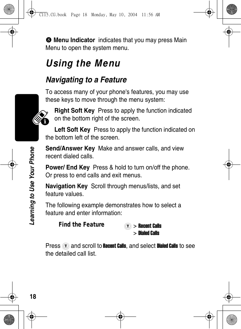 18Learning to Use Your Phone_ Menu Indicator  indicates that you may press Main Menu to open the system menu.Using the MenuNavigating to a FeatureTo access many of your phone&apos;s features, you may use these keys to move through the menu system:Right Soft Key  Press to apply the function indicated on the bottom right of the screen. Left Soft Key  Press to apply the function indicated on the bottom left of the screen.Send/Answer Key  Make and answer calls, and view recent dialed calls.Power/ End Key  Press &amp; hold to turn on/off the phone. Or press to end calls and exit menus.Navigation Key  Scroll through menus/lists, and set feature values.The following example demonstrates how to select a feature and enter information:Press   and scroll to Recent Calls, and select Dialed Calls to see the detailed call list.Find the Feature&gt; Recent Calls&gt; Dialed CallsC115.CG.book  Page 18  Monday, May 10, 2004  11:56 AM