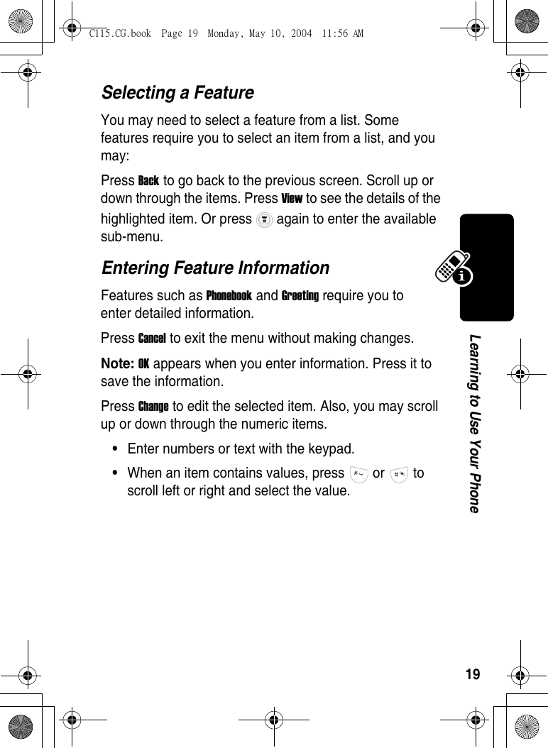 19Learning to Use Your PhoneSelecting a FeatureYou may need to select a feature from a list. Some features require you to select an item from a list, and you may:Press Back to go back to the previous screen. Scroll up or down through the items. Press View to see the details of the highlighted item. Or press   again to enter the available sub-menu.Entering Feature InformationFeatures such as Phonebook and Greeting require you to enter detailed information.Press Cancel to exit the menu without making changes. Note: OK appears when you enter information. Press it to save the information. Press Change to edit the selected item. Also, you may scroll up or down through the numeric items.•Enter numbers or text with the keypad.•When an item contains values, press   or   to scroll left or right and select the value.C115.CG.book  Page 19  Monday, May 10, 2004  11:56 AM