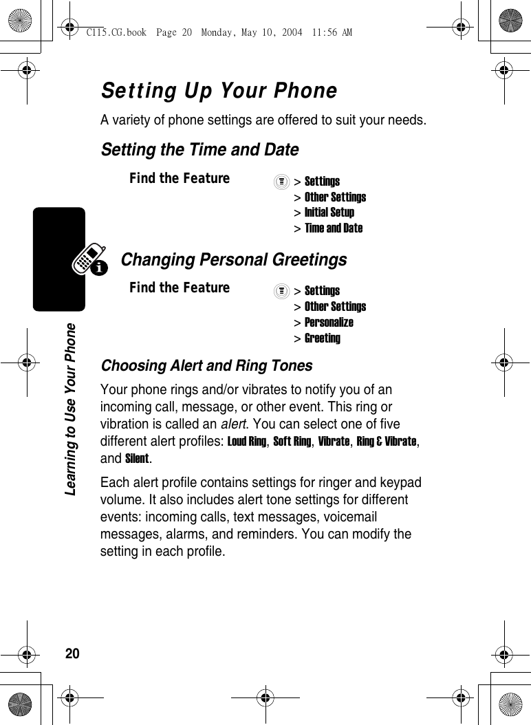 20Learning to Use Your PhoneSetting Up Your PhoneA variety of phone settings are offered to suit your needs. Setting the Time and DateChanging Personal GreetingsChoosing Alert and Ring TonesYour phone rings and/or vibrates to notify you of an incoming call, message, or other event. This ring or vibration is called an alert. You can select one of five different alert profiles: Loud Ring, Soft Ring, Vibrate, Ring &amp; Vibrate, and Silent. Each alert profile contains settings for ringer and keypad volume. It also includes alert tone settings for different events: incoming calls, text messages, voicemail messages, alarms, and reminders. You can modify the setting in each profile.Find the Feature&gt; Settings&gt; Other Settings&gt; Initial Setup&gt; Time and DateFind the Feature&gt; Settings&gt; Other Settings&gt; Personalize&gt; GreetingC115.CG.book  Page 20  Monday, May 10, 2004  11:56 AM