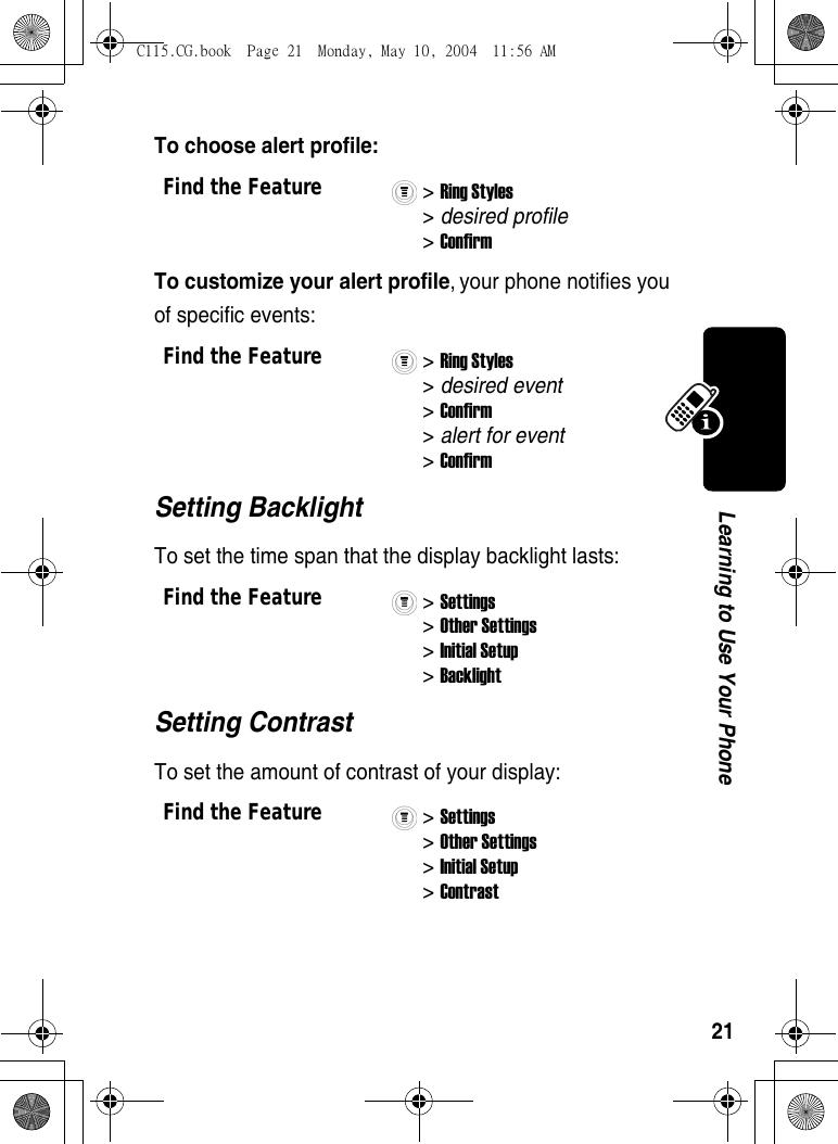 21Learning to Use Your PhoneTo choose alert profile:To customize your alert profile, your phone notifies you of specific events: Setting BacklightTo set the time span that the display backlight lasts:Setting ContrastTo set the amount of contrast of your display:Find the Feature&gt; Ring Styles&gt; desired profile&gt; ConfirmFind the Feature&gt; Ring Styles&gt; desired event&gt; Confirm &gt; alert for event&gt; ConfirmFind the Feature&gt; Settings&gt; Other Settings&gt; Initial Setup&gt; BacklightFind the Feature&gt; Settings&gt; Other Settings&gt; Initial Setup&gt; Contrast C115.CG.book  Page 21  Monday, May 10, 2004  11:56 AM