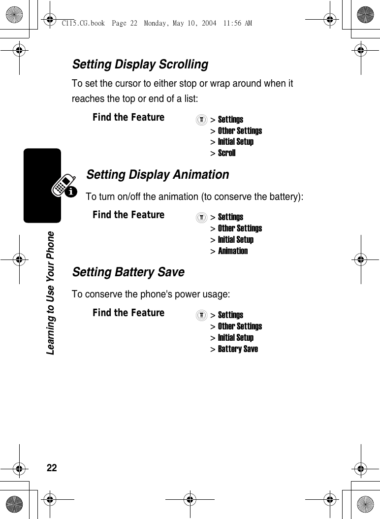 22Learning to Use Your PhoneSetting Display ScrollingTo set the cursor to either stop or wrap around when it reaches the top or end of a list:Setting Display AnimationTo turn on/off the animation (to conserve the battery):Setting Battery SaveTo conserve the phone&apos;s power usage:Find the Feature&gt; Settings&gt; Other Settings&gt; Initial Setup&gt; ScrollFind the Feature&gt; Settings&gt; Other Settings&gt; Initial Setup&gt; AnimationFind the Feature&gt; Settings&gt; Other Settings&gt; Initial Setup&gt; Battery SaveC115.CG.book  Page 22  Monday, May 10, 2004  11:56 AM