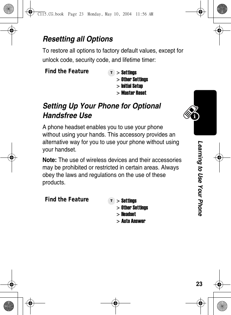 23Learning to Use Your PhoneResetting all OptionsTo restore all options to factory default values, except for unlock code, security code, and lifetime timer:Setting Up Your Phone for Optional Handsfree UseA phone headset enables you to use your phone without using your hands. This accessory provides an alternative way for you to use your phone without using your handset.Note: The use of wireless devices and their accessories may be prohibited or restricted in certain areas. Always obey the laws and regulations on the use of these products.Find the Feature&gt; Settings&gt; Other Settings&gt; Initial Setup&gt; Master ResetFind the Feature&gt; Settings&gt; Other Settings&gt; Headset &gt; Auto AnswerC115.CG.book  Page 23  Monday, May 10, 2004  11:56 AM