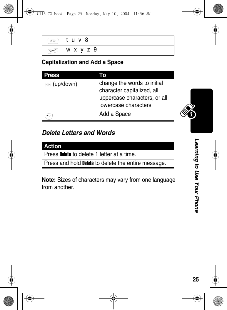 25Learning to Use Your PhoneCapitalization and Add a SpaceDelete Letters and WordsNote: Sizes of characters may vary from one language from another. t u v 8  w x y z 9 Press To (up/down)  change the words to initial character capitalized, all uppercase characters, or all lowercase characters Add a Space ActionPress Delete to delete 1 letter at a time.Press and hold Delete to delete the entire message.C115.CG.book  Page 25  Monday, May 10, 2004  11:56 AM