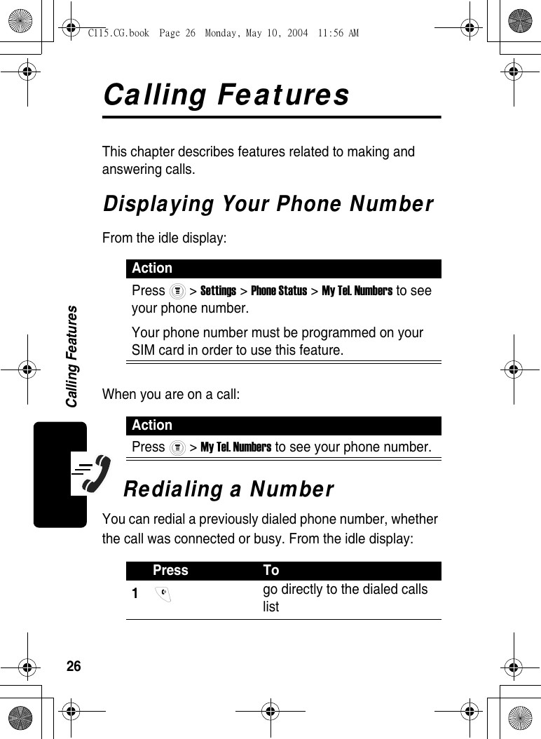 26Calling FeaturesCalling FeaturesThis chapter describes features related to making and answering calls.Displaying Your Phone NumberFrom the idle display:When you are on a call:Redialing a NumberYou can redial a previously dialed phone number, whether the call was connected or busy. From the idle display:ActionPress  &gt; Settings &gt; Phone Status &gt; My Tel. Numbers to see your phone number.Your phone number must be programmed on your SIM card in order to use this feature. ActionPress  &gt; My Tel. Numbers to see your phone number.Press To1 go directly to the dialed calls list C115.CG.book  Page 26  Monday, May 10, 2004  11:56 AM