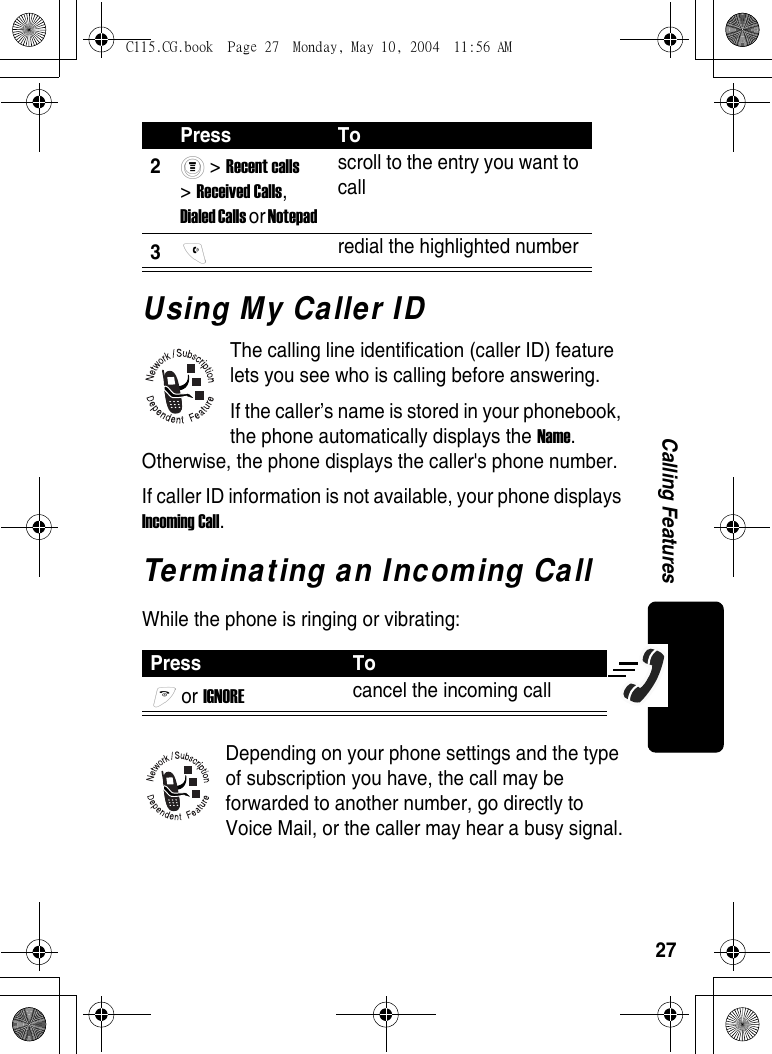 27Calling FeaturesUsing My Caller IDThe calling line identification (caller ID) feature lets you see who is calling before answering.If the caller’s name is stored in your phonebook, the phone automatically displays the Name. Otherwise, the phone displays the caller&apos;s phone number.If caller ID information is not available, your phone displays Incoming Call.Terminating an Incoming CallWhile the phone is ringing or vibrating:Depending on your phone settings and the type of subscription you have, the call may be forwarded to another number, go directly to Voice Mail, or the caller may hear a busy signal.2 &gt; Recent calls &gt; Received Calls, Dialed Calls or Notepad scroll to the entry you want to call 3 redial the highlighted number Press To or IGNORE cancel the incoming call Press ToC115.CG.book  Page 27  Monday, May 10, 2004  11:56 AM