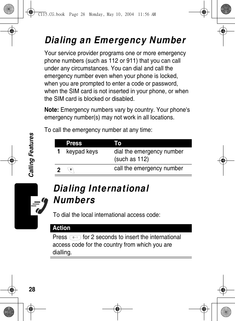 28Calling FeaturesDialing an Emergency NumberYour service provider programs one or more emergency phone numbers (such as 112 or 911) that you can call under any circumstances. You can dial and call the emergency number even when your phone is locked, when you are prompted to enter a code or password, when the SIM card is not inserted in your phone, or when the SIM card is blocked or disabled.Note: Emergency numbers vary by country. Your phone&apos;s emergency number(s) may not work in all locations.To call the emergency number at any time:Dialing International NumbersTo dial the local international access code:Press To1keypad keys  dial the emergency number (such as 112) 2 call the emergency number ActionPress   for 2 seconds to insert the international access code for the country from which you are dialling.C115.CG.book  Page 28  Monday, May 10, 2004  11:56 AM