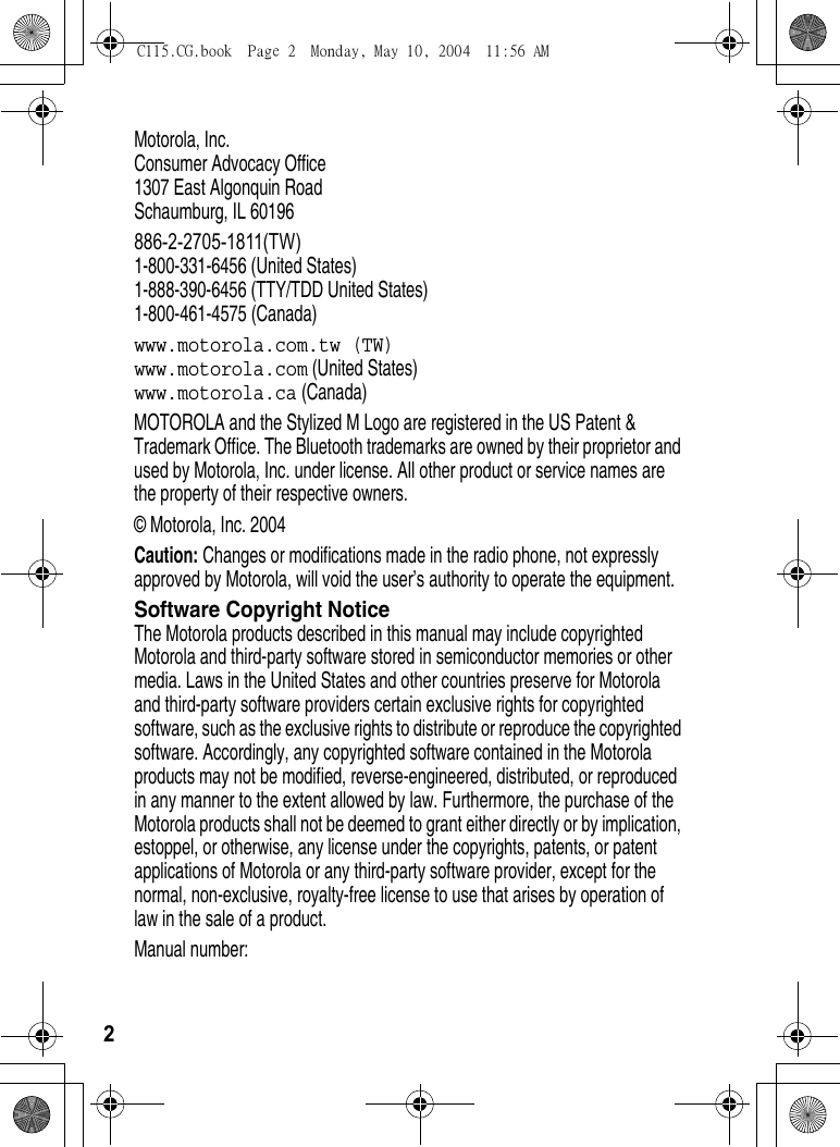 2Motorola, Inc.Consumer Advocacy Office1307 East Algonquin RoadSchaumburg, IL 60196886-2-2705-1811(TW)1-800-331-6456 (United States)1-888-390-6456 (TTY/TDD United States)1-800-461-4575 (Canada)www.motorola.com.tw (TW)www.motorola.com (United States)www.motorola.ca (Canada)MOTOROLA and the Stylized M Logo are registered in the US Patent &amp; Trademark Office. The Bluetooth trademarks are owned by their proprietor and used by Motorola, Inc. under license. All other product or service names are the property of their respective owners.© Motorola, Inc. 2004Caution: Changes or modifications made in the radio phone, not expressly approved by Motorola, will void the user’s authority to operate the equipment.Software Copyright NoticeThe Motorola products described in this manual may include copyrighted Motorola and third-party software stored in semiconductor memories or other media. Laws in the United States and other countries preserve for Motorola and third-party software providers certain exclusive rights for copyrighted software, such as the exclusive rights to distribute or reproduce the copyrighted software. Accordingly, any copyrighted software contained in the Motorola products may not be modified, reverse-engineered, distributed, or reproduced in any manner to the extent allowed by law. Furthermore, the purchase of the Motorola products shall not be deemed to grant either directly or by implication, estoppel, or otherwise, any license under the copyrights, patents, or patent applications of Motorola or any third-party software provider, except for the normal, non-exclusive, royalty-free license to use that arises by operation of law in the sale of a product.Manual number:C115.CG.book  Page 2  Monday, May 10, 2004  11:56 AM