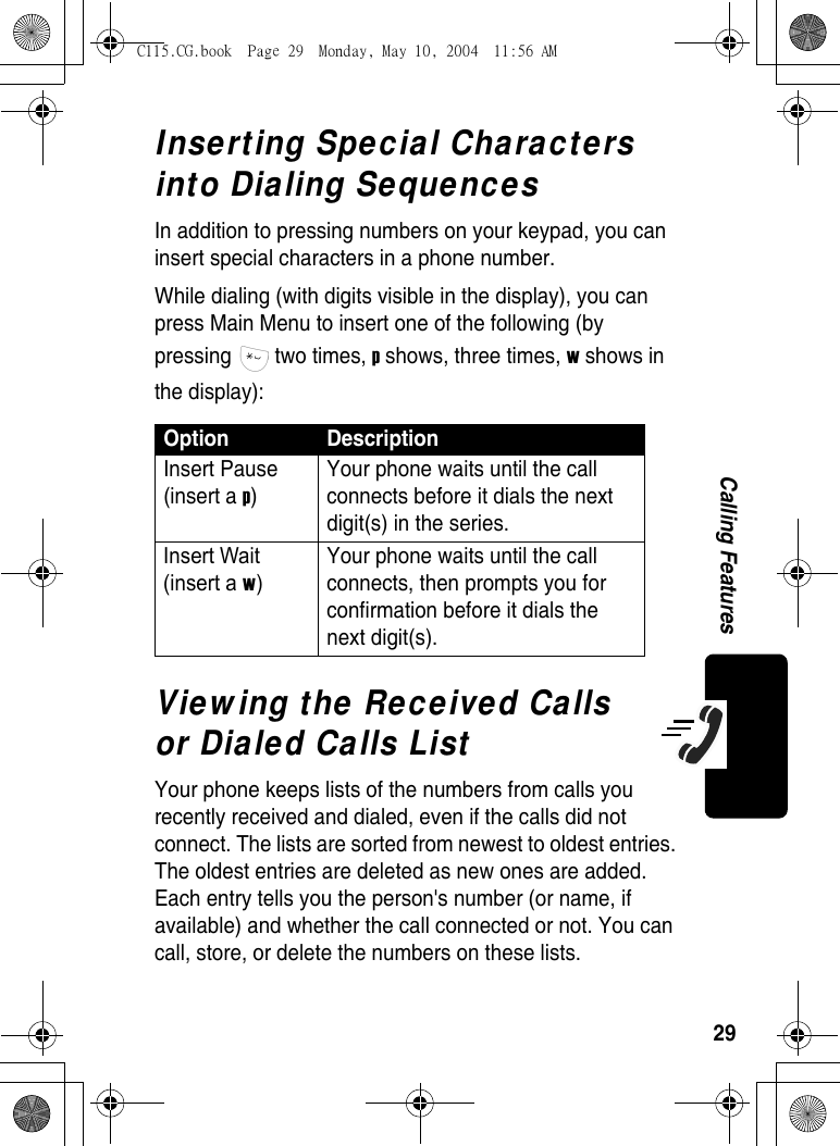 29Calling FeaturesInserting Special Characters into Dialing SequencesIn addition to pressing numbers on your keypad, you can insert special characters in a phone number. While dialing (with digits visible in the display), you can press Main Menu to insert one of the following (by pressing  two times, p shows, three times, w shows in the display):Viewing the Received Calls or Dialed Calls ListYour phone keeps lists of the numbers from calls you recently received and dialed, even if the calls did not connect. The lists are sorted from newest to oldest entries. The oldest entries are deleted as new ones are added. Each entry tells you the person&apos;s number (or name, if available) and whether the call connected or not. You can call, store, or delete the numbers on these lists.Option DescriptionInsert Pause (insert a p) Your phone waits until the call connects before it dials the next digit(s) in the series.Insert Wait (insert a w) Your phone waits until the call connects, then prompts you for confirmation before it dials the next digit(s). C115.CG.book  Page 29  Monday, May 10, 2004  11:56 AM