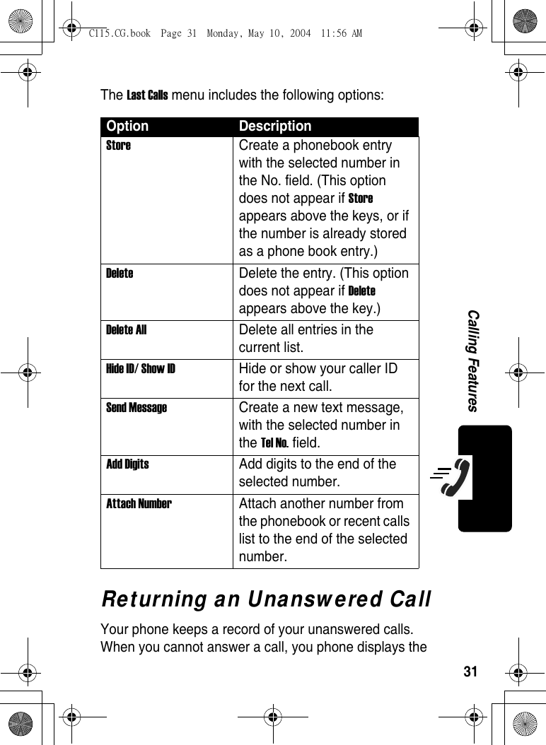 31Calling FeaturesThe Last Calls menu includes the following options: Returning an Unanswered CallYour phone keeps a record of your unanswered calls. When you cannot answer a call, you phone displays the Option DescriptionStore  Create a phonebook entry with the selected number in the No. field. (This option does not appear if Store appears above the keys, or if the number is already stored as a phone book entry.) Delete  Delete the entry. (This option does not appear if Delete appears above the key.) Delete All  Delete all entries in the current list.Hide ID/ Show ID  Hide or show your caller ID for the next call. Send Message  Create a new text message, with the selected number in the Tel No. field. Add Digits  Add digits to the end of the selected number. Attach Number  Attach another number from the phonebook or recent calls list to the end of the selected number. C115.CG.book  Page 31  Monday, May 10, 2004  11:56 AM