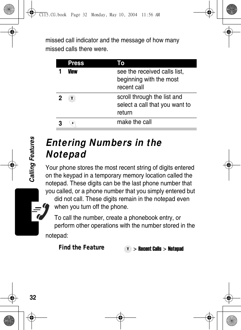 32Calling Featuresmissed call indicator and the message of how many missed calls there were.Entering Numbers in the NotepadYour phone stores the most recent string of digits entered on the keypad in a temporary memory location called the notepad. These digits can be the last phone number that you called, or a phone number that you simply entered but did not call. These digits remain in the notepad even when you turn off the phone.To call the number, create a phonebook entry, or perform other operations with the number stored in the notepad:Press To1View  see the received calls list, beginning with the most recent call 2 scroll through the list and select a call that you want to return 3 make the call Find the Feature&gt; Recent Calls &gt; Notepad C115.CG.book  Page 32  Monday, May 10, 2004  11:56 AM