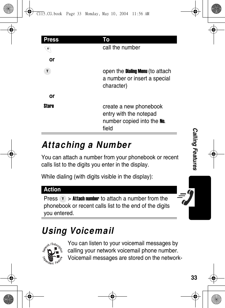 33Calling FeaturesAttaching a NumberYou can attach a number from your phonebook or recent calls list to the digits you enter in the display.While dialing (with digits visible in the display):Using VoicemailYou can listen to your voicemail messages by calling your network voicemail phone number. Voicemail messages are stored on the network-Press To or orStorecall the number open the Dialing Menu (to attach a number or insert a special character)create a new phonebook entry with the notepad number copied into the No. fieldActionPress  &gt; Attach number to attach a number from the phonebook or recent calls list to the end of the digits you entered.C115.CG.book  Page 33  Monday, May 10, 2004  11:56 AM