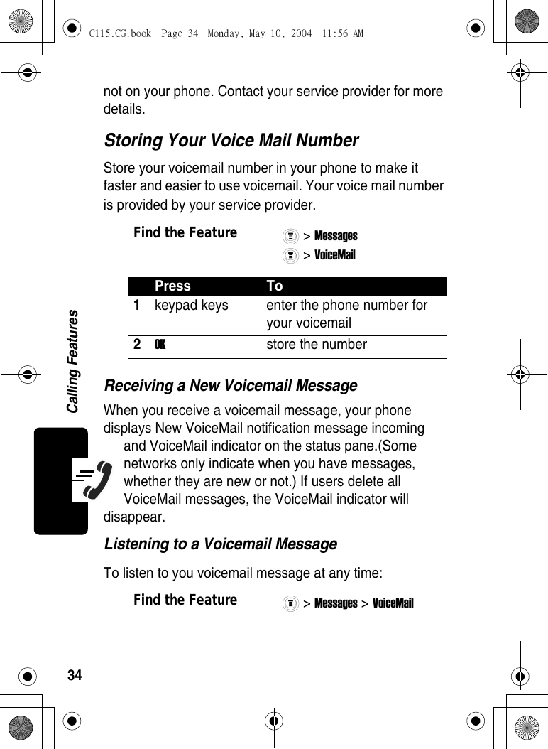 34Calling Featuresnot on your phone. Contact your service provider for more details.Storing Your Voice Mail NumberStore your voicemail number in your phone to make it faster and easier to use voicemail. Your voice mail number is provided by your service provider.Receiving a New Voicemail MessageWhen you receive a voicemail message, your phone displays New VoiceMail notification message incoming and VoiceMail indicator on the status pane.(Some networks only indicate when you have messages, whether they are new or not.) If users delete all VoiceMail messages, the VoiceMail indicator will disappear.Listening to a Voicemail MessageTo listen to you voicemail message at any time:Find the Feature&gt; Messages &gt; VoiceMail Press To1keypad keys  enter the phone number for your voicemail2OK  store the numberFind the Feature&gt; Messages &gt; VoiceMail C115.CG.book  Page 34  Monday, May 10, 2004  11:56 AM