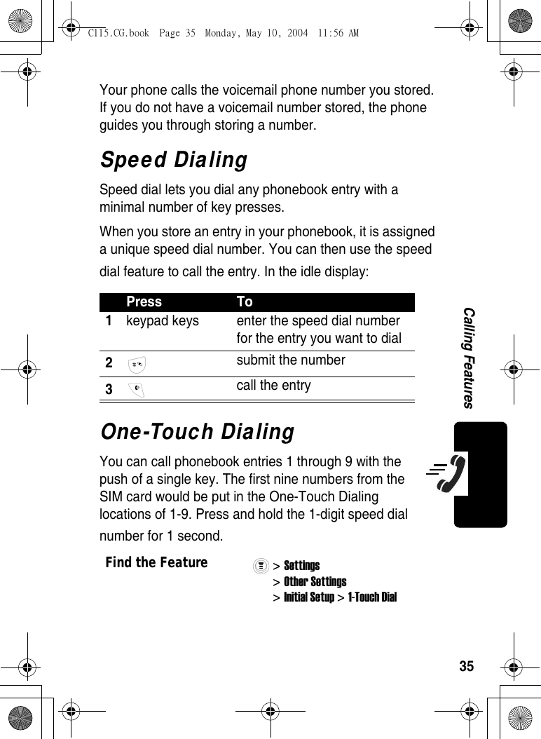 35Calling FeaturesYour phone calls the voicemail phone number you stored. If you do not have a voicemail number stored, the phone guides you through storing a number.Speed DialingSpeed dial lets you dial any phonebook entry with a minimal number of key presses.When you store an entry in your phonebook, it is assigned a unique speed dial number. You can then use the speed dial feature to call the entry. In the idle display:One-Touch DialingYou can call phonebook entries 1 through 9 with the push of a single key. The first nine numbers from the SIM card would be put in the One-Touch Dialing locations of 1-9. Press and hold the 1-digit speed dial number for 1 second.Press To1keypad keys  enter the speed dial number for the entry you want to dial2 submit the number3 call the entryFind the Feature&gt; Settings &gt; Other Settings &gt; Initial Setup &gt; 1-Touch Dial C115.CG.book  Page 35  Monday, May 10, 2004  11:56 AM