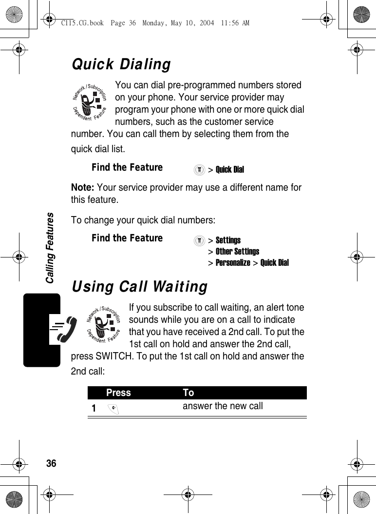 36Calling FeaturesQuick DialingYou can dial pre-programmed numbers stored on your phone. Your service provider may program your phone with one or more quick dial numbers, such as the customer service number. You can call them by selecting them from the quick dial list.Note: Your service provider may use a different name for this feature.To change your quick dial numbers:Using Call WaitingIf you subscribe to call waiting, an alert tone sounds while you are on a call to indicate that you have received a 2nd call. To put the 1st call on hold and answer the 2nd call, press SWITCH. To put the 1st call on hold and answer the 2nd call:Find the Feature&gt; Quick Dial Find the Feature&gt; Settings &gt; Other Settings &gt; Personalize &gt; Quick Dial Press To1 answer the new callC115.CG.book  Page 36  Monday, May 10, 2004  11:56 AM