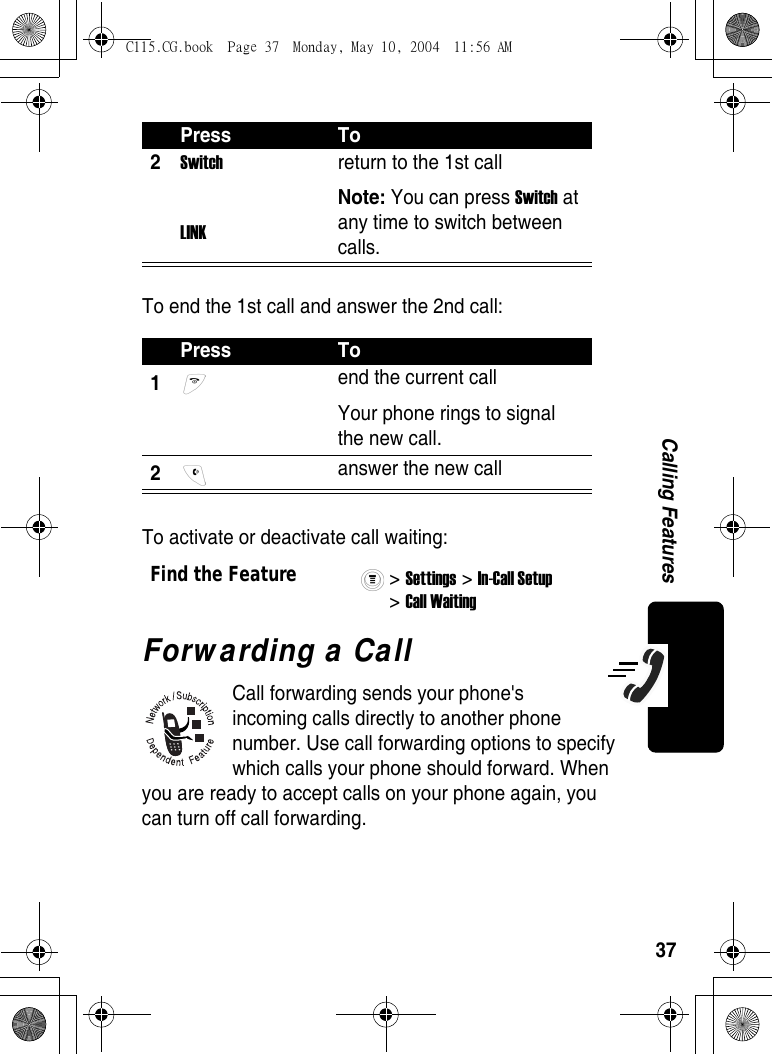 37Calling FeaturesTo end the 1st call and answer the 2nd call:To activate or deactivate call waiting:Forwarding a CallCall forwarding sends your phone&apos;s incoming calls directly to another phone number. Use call forwarding options to specify which calls your phone should forward. When you are ready to accept calls on your phone again, you can turn off call forwarding.2Switch LINKreturn to the 1st callNote: You can press Switch at any time to switch between calls.Press To1 end the current call Your phone rings to signal the new call.2 answer the new callFind the Feature&gt; Settings &gt; In-Call Setup &gt; Call Waiting Press ToC115.CG.book  Page 37  Monday, May 10, 2004  11:56 AM