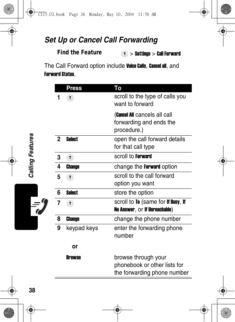 38Calling FeaturesSet Up or Cancel Call ForwardingThe Call Forward option include Voice Calls, Cancel all, and Forward Status.Find the Feature&gt; Settings &gt; Call Forward Press To1 scroll to the type of calls you want to forward (Cancel All cancels all call forwarding and ends the procedure.)2Select  open the call forward details for that call type3 scroll to Forward4Change change the Forward option5 scroll to the call forward option you want6Select  store the option7 scroll to To (same for If Busy, If No Answer, or If Unreachable)8Change  change the phone number9keypad keys orBrowse enter the forwarding phone numberbrowse through your phonebook or other lists for the forwarding phone numberC115.CG.book  Page 38  Monday, May 10, 2004  11:56 AM