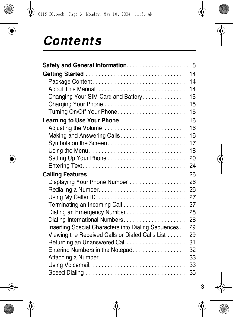 3ContentsSafety and General Information. . . . . . . . . . . . . . . . . . . .   8Getting Started . . . . . . . . . . . . . . . . . . . . . . . . . . . . . . . .   14Package Content. . . . . . . . . . . . . . . . . . . . . . . . . . . . . .   14About This Manual  . . . . . . . . . . . . . . . . . . . . . . . . . . . .   14Changing Your SIM Card and Battery. . . . . . . . . . . . . .   15Charging Your Phone . . . . . . . . . . . . . . . . . . . . . . . . . .   15Turning On/Off Your Phone. . . . . . . . . . . . . . . . . . . . . .   15Learning to Use Your Phone . . . . . . . . . . . . . . . . . . . . .   16Adjusting the Volume  . . . . . . . . . . . . . . . . . . . . . . . . . .   16Making and Answering Calls . . . . . . . . . . . . . . . . . . . . .   16Symbols on the Screen . . . . . . . . . . . . . . . . . . . . . . . . .   17Using the Menu . . . . . . . . . . . . . . . . . . . . . . . . . . . . . . .   18Setting Up Your Phone . . . . . . . . . . . . . . . . . . . . . . . . .   20Entering Text. . . . . . . . . . . . . . . . . . . . . . . . . . . . . . . . .   24Calling Features . . . . . . . . . . . . . . . . . . . . . . . . . . . . . . .   26Displaying Your Phone Number  . . . . . . . . . . . . . . . . . .   26Redialing a Number. . . . . . . . . . . . . . . . . . . . . . . . . . . .   26Using My Caller ID  . . . . . . . . . . . . . . . . . . . . . . . . . . . .   27Terminating an Incoming Call . . . . . . . . . . . . . . . . . . . .   27Dialing an Emergency Number . . . . . . . . . . . . . . . . . . .   28Dialing International Numbers. . . . . . . . . . . . . . . . . . . .   28Inserting Special Characters into Dialing Sequences . .   29Viewing the Received Calls or Dialed Calls List . . . . . .   29Returning an Unanswered Call . . . . . . . . . . . . . . . . . . .   31Entering Numbers in the Notepad. . . . . . . . . . . . . . . . .   32Attaching a Number. . . . . . . . . . . . . . . . . . . . . . . . . . . .   33Using Voicemail. . . . . . . . . . . . . . . . . . . . . . . . . . . . . . .   33Speed Dialing . . . . . . . . . . . . . . . . . . . . . . . . . . . . . . . .   35C115.CG.book  Page 3  Monday, May 10, 2004  11:56 AM