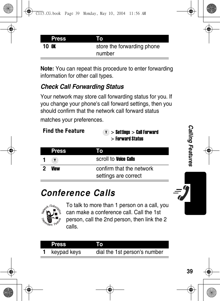 39Calling FeaturesNote: You can repeat this procedure to enter forwarding information for other call types.Check Call Forwarding StatusYour network may store call forwarding status for you. If you change your phone&apos;s call forward settings, then you should confirm that the network call forward status matches your preferences.Conference CallsTo talk to more than 1 person on a call, you can make a conference call. Call the 1st person, call the 2nd person, then link the 2 calls.10OK  store the forwarding phone numberFind the Feature&gt; Settings &gt; Call Forward &gt; Forward Status Press To1 scroll to Voice Calls 2View  confirm that the network settings are correctPress To1keypad keys  dial the 1st person&apos;s numberPress ToC115.CG.book  Page 39  Monday, May 10, 2004  11:56 AM