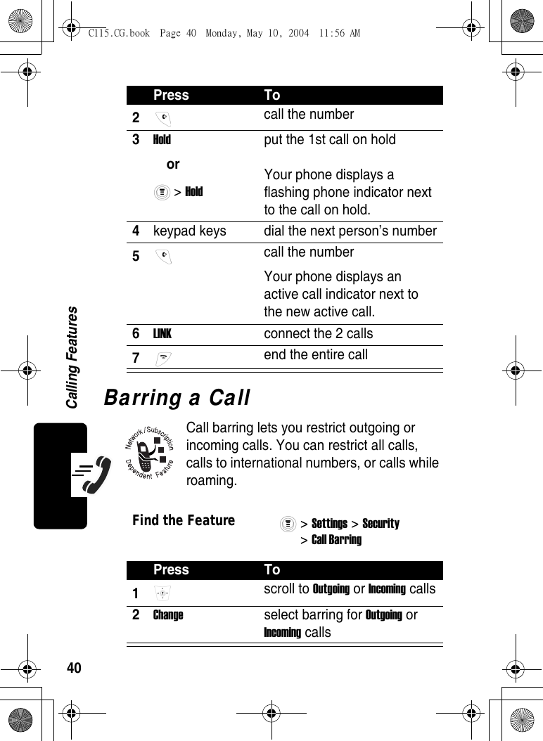 40Calling FeaturesBarring a CallCall barring lets you restrict outgoing or incoming calls. You can restrict all calls, calls to international numbers, or calls while roaming.2 call the number3Hold or &gt; Hold put the 1st call on holdYour phone displays a flashing phone indicator next to the call on hold.4keypad keys  dial the next person’s number5 call the numberYour phone displays an active call indicator next to the new active call.6LINK  connect the 2 calls7 end the entire callFind the Feature&gt; Settings &gt; Security &gt; Call Barring Press To1 scroll to Outgoing or Incoming calls2Change  select barring for Outgoing or Incoming callsPress ToC115.CG.book  Page 40  Monday, May 10, 2004  11:56 AM