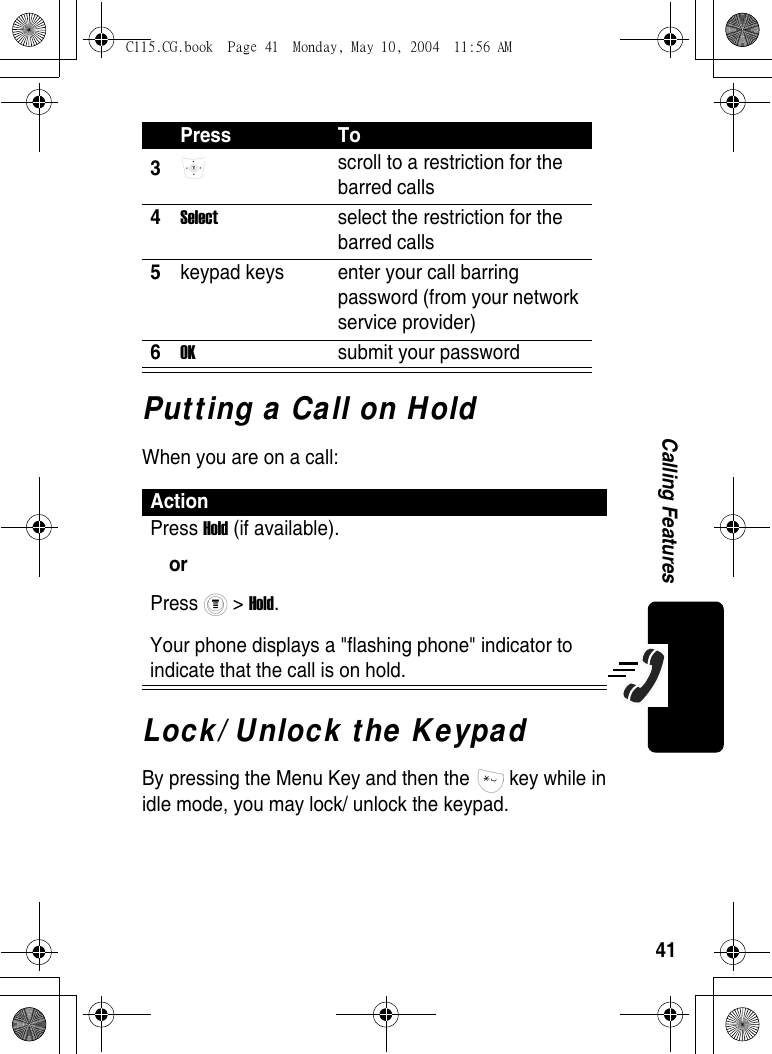 41Calling FeaturesPutting a Call on HoldWhen you are on a call:Lock/ Unlock the KeypadBy pressing the Menu Key and then the   key while in idle mode, you may lock/ unlock the keypad. 3 scroll to a restriction for the barred calls 4Select  select the restriction for the barred calls5keypad keys  enter your call barring password (from your network service provider)6OK  submit your passwordActionPress Hold (if available).orPress  &gt; Hold.Your phone displays a &quot;flashing phone&quot; indicator to indicate that the call is on hold.Press ToC115.CG.book  Page 41  Monday, May 10, 2004  11:56 AM