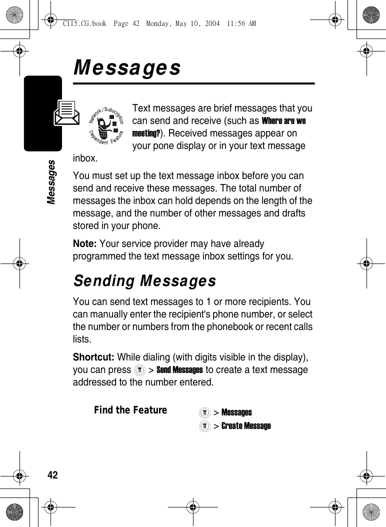 42MessagesMessagesText messages are brief messages that you can send and receive (such as Where are we meeting?). Received messages appear on your pone display or in your text message inbox.You must set up the text message inbox before you can send and receive these messages. The total number of messages the inbox can hold depends on the length of the message, and the number of other messages and drafts stored in your phone.Note: Your service provider may have already programmed the text message inbox settings for you.Sending MessagesYou can send text messages to 1 or more recipients. You can manually enter the recipient&apos;s phone number, or select the number or numbers from the phonebook or recent calls lists.Shortcut: While dialing (with digits visible in the display), you can press   &gt; Send Messages to create a text message addressed to the number entered.Find the Feature&gt; Messages &gt; Create Message C115.CG.book  Page 42  Monday, May 10, 2004  11:56 AM