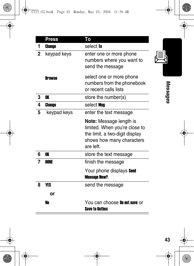 43MessagesPress To1Change select To 2keypad keys Browse enter one or more phone numbers where you want to send the messageselect one or more phone numbers from the phonebook or recent calls lists3OK store the number(s) 4Change select Msg 5 keypad keys  enter the text messageNote: Message length is limited. When you&apos;re close to the limit, a two-digit display shows how many characters are left. 6OK  store the text message7DONE finish the messageYour phone displays Send Message Now?.8YES orNo send the messageYou can choose Do not save or Save to Outbox C115.CG.book  Page 43  Monday, May 10, 2004  11:56 AM