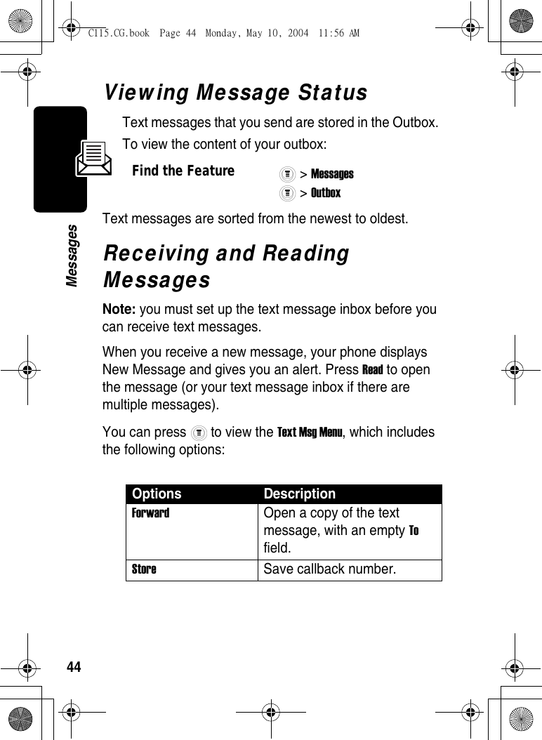 44MessagesViewing Message StatusText messages that you send are stored in the Outbox. To view the content of your outbox:Text messages are sorted from the newest to oldest. Receiving and Reading MessagesNote: you must set up the text message inbox before you can receive text messages.When you receive a new message, your phone displays New Message and gives you an alert. Press Read to open the message (or your text message inbox if there are multiple messages).You can press   to view the Text Msg Menu, which includes the following options:Find the Feature&gt; Messages &gt; Outbox Options DescriptionForward Open a copy of the text message, with an empty To field. Store Save callback number.C115.CG.book  Page 44  Monday, May 10, 2004  11:56 AM