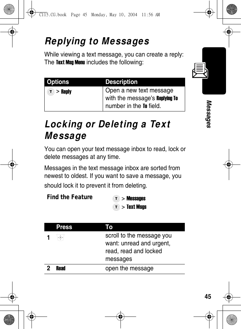 45MessagesReplying to MessagesWhile viewing a text message, you can create a reply: The Text Msg Menu includes the following:Locking or Deleting a Text MessageYou can open your text message inbox to read, lock or delete messages at any time.Messages in the text message inbox are sorted from newest to oldest. If you want to save a message, you should lock it to prevent it from deleting.Options Description &gt; Reply Open a new text message with the message&apos;s Replying To number in the To field. Find the Feature&gt; Messages &gt; Text Msgs Press To1 scroll to the message you want: unread and urgent, read, read and locked messages2Read  open the messageC115.CG.book  Page 45  Monday, May 10, 2004  11:56 AM