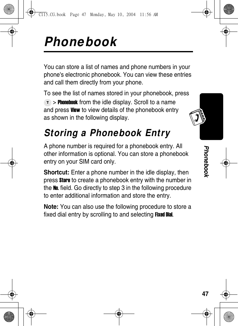 47PhonebookPhonebookYou can store a list of names and phone numbers in your phone&apos;s electronic phonebook. You can view these entries and call them directly from your phone. To see the list of names stored in your phonebook, press  &gt; Phonebook from the idle display. Scroll to a name and press View to view details of the phonebook entry as shown in the following display.Storing a Phonebook EntryA phone number is required for a phonebook entry. All other information is optional. You can store a phonebook entry on your SIM card only. Shortcut: Enter a phone number in the idle display, then press Store to create a phonebook entry with the number in the No. field. Go directly to step 3 in the following procedure to enter additional information and store the entry.Note: You can also use the following procedure to store a fixed dial entry by scrolling to and selecting Fixed Dial.C115.CG.book  Page 47  Monday, May 10, 2004  11:56 AM