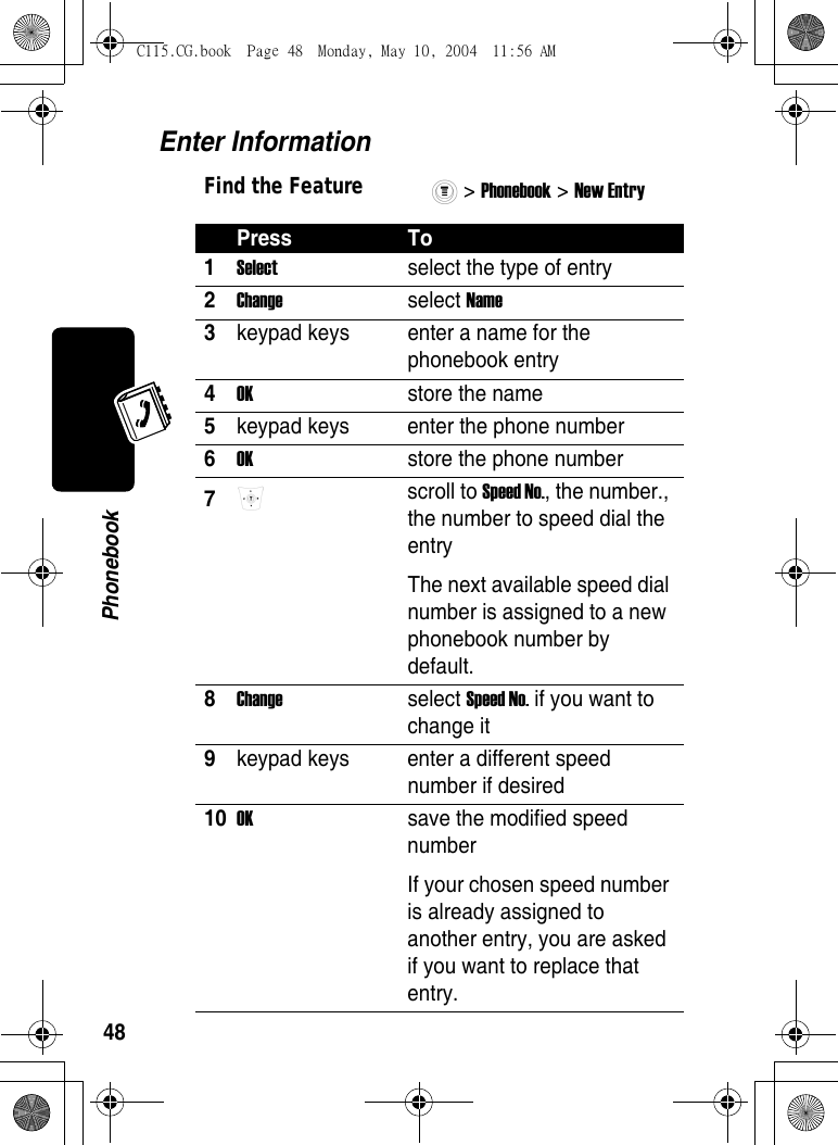 48PhonebookEnter InformationFind the Feature&gt; Phonebook &gt; New Entry Press To1Select  select the type of entry 2Change select Name 3keypad keys  enter a name for the phonebook entry 4OK  store the name 5keypad keys  enter the phone number 6OK  store the phone number 7 scroll to Speed No., the number., the number to speed dial the entryThe next available speed dial number is assigned to a new phonebook number by default. 8Change select Speed No. if you want to change it 9keypad keys  enter a different speed number if desired 10OK  save the modified speed numberIf your chosen speed number is already assigned to another entry, you are asked if you want to replace that entry. C115.CG.book  Page 48  Monday, May 10, 2004  11:56 AM