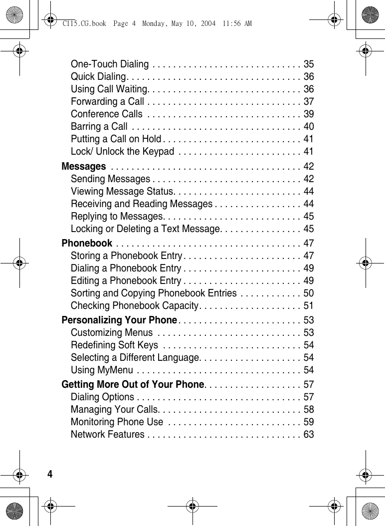 4One-Touch Dialing . . . . . . . . . . . . . . . . . . . . . . . . . . . . . 35Quick Dialing. . . . . . . . . . . . . . . . . . . . . . . . . . . . . . . . . . 36Using Call Waiting. . . . . . . . . . . . . . . . . . . . . . . . . . . . . . 36Forwarding a Call . . . . . . . . . . . . . . . . . . . . . . . . . . . . . . 37Conference Calls  . . . . . . . . . . . . . . . . . . . . . . . . . . . . . . 39Barring a Call  . . . . . . . . . . . . . . . . . . . . . . . . . . . . . . . . . 40Putting a Call on Hold . . . . . . . . . . . . . . . . . . . . . . . . . . . 41Lock/ Unlock the Keypad  . . . . . . . . . . . . . . . . . . . . . . . . 41Messages . . . . . . . . . . . . . . . . . . . . . . . . . . . . . . . . . . . . . 42Sending Messages . . . . . . . . . . . . . . . . . . . . . . . . . . . . . 42Viewing Message Status. . . . . . . . . . . . . . . . . . . . . . . . . 44Receiving and Reading Messages . . . . . . . . . . . . . . . . . 44Replying to Messages. . . . . . . . . . . . . . . . . . . . . . . . . . . 45Locking or Deleting a Text Message. . . . . . . . . . . . . . . . 45Phonebook . . . . . . . . . . . . . . . . . . . . . . . . . . . . . . . . . . . . 47Storing a Phonebook Entry. . . . . . . . . . . . . . . . . . . . . . . 47Dialing a Phonebook Entry . . . . . . . . . . . . . . . . . . . . . . . 49Editing a Phonebook Entry . . . . . . . . . . . . . . . . . . . . . . . 49Sorting and Copying Phonebook Entries . . . . . . . . . . . . 50Checking Phonebook Capacity. . . . . . . . . . . . . . . . . . . . 51Personalizing Your Phone. . . . . . . . . . . . . . . . . . . . . . . . 53Customizing Menus  . . . . . . . . . . . . . . . . . . . . . . . . . . . . 53Redefining Soft Keys  . . . . . . . . . . . . . . . . . . . . . . . . . . . 54Selecting a Different Language. . . . . . . . . . . . . . . . . . . . 54Using MyMenu . . . . . . . . . . . . . . . . . . . . . . . . . . . . . . . . 54Getting More Out of Your Phone. . . . . . . . . . . . . . . . . . . 57Dialing Options . . . . . . . . . . . . . . . . . . . . . . . . . . . . . . . . 57Managing Your Calls. . . . . . . . . . . . . . . . . . . . . . . . . . . . 58Monitoring Phone Use  . . . . . . . . . . . . . . . . . . . . . . . . . . 59Network Features . . . . . . . . . . . . . . . . . . . . . . . . . . . . . . 63C115.CG.book  Page 4  Monday, May 10, 2004  11:56 AM
