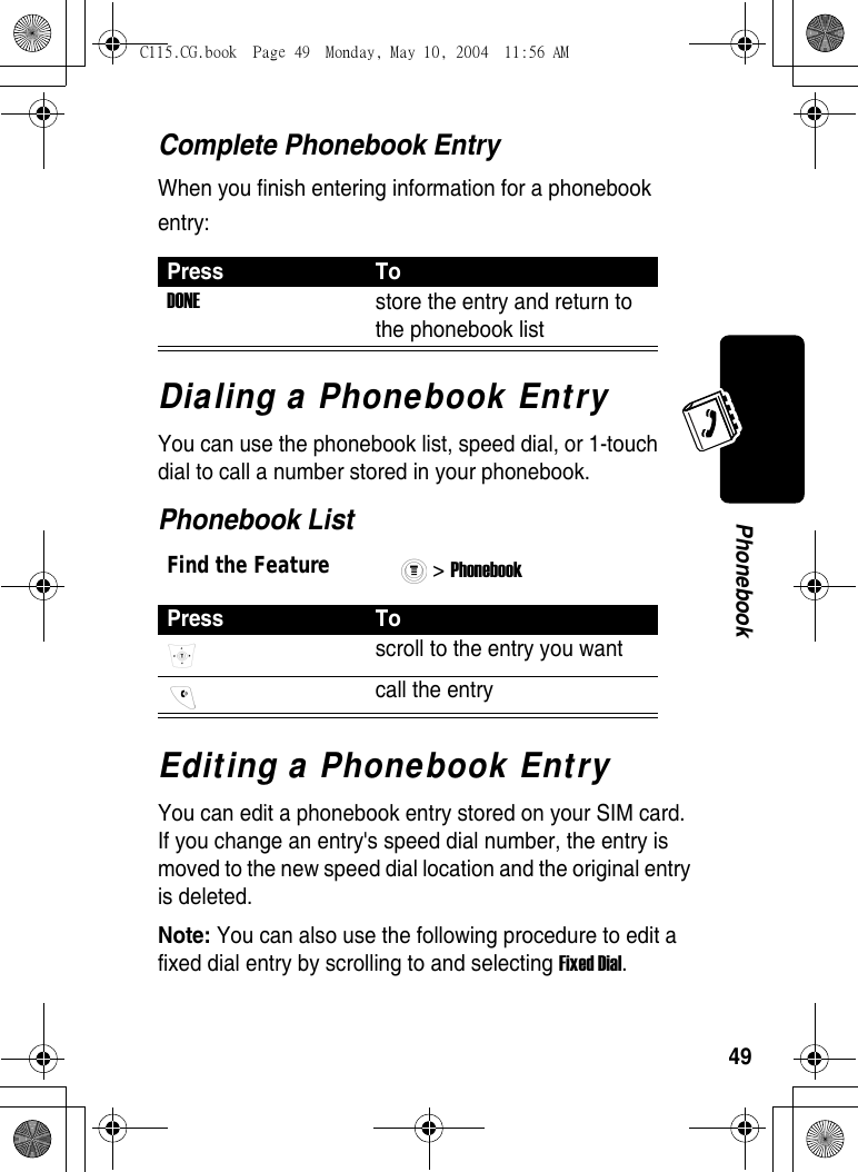 49PhonebookComplete Phonebook EntryWhen you finish entering information for a phonebook entry:Dialing a Phonebook EntryYou can use the phonebook list, speed dial, or 1-touch dial to call a number stored in your phonebook. Phonebook ListEditing a Phonebook EntryYou can edit a phonebook entry stored on your SIM card. If you change an entry&apos;s speed dial number, the entry is moved to the new speed dial location and the original entry is deleted.Note: You can also use the following procedure to edit a fixed dial entry by scrolling to and selecting Fixed Dial.Press ToDONE store the entry and return to the phonebook list Find the Feature&gt; Phonebook Press Toscroll to the entry you want  call the entry C115.CG.book  Page 49  Monday, May 10, 2004  11:56 AM