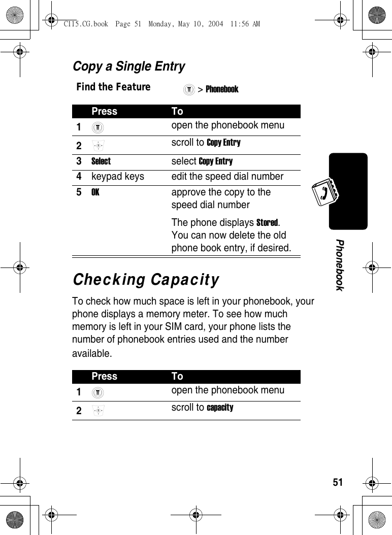 51PhonebookCopy a Single EntryChecking CapacityTo check how much space is left in your phonebook, your phone displays a memory meter. To see how much memory is left in your SIM card, your phone lists the number of phonebook entries used and the number available.Find the Feature&gt; Phonebook Press To1 open the phonebook menu 2 scroll to Copy Entry 3Select select Copy Entry 4keypad keys  edit the speed dial number 5OK  approve the copy to the speed dial numberThe phone displays Stored. You can now delete the old phone book entry, if desired. Press To1 open the phonebook menu 2 scroll to capacity C115.CG.book  Page 51  Monday, May 10, 2004  11:56 AM