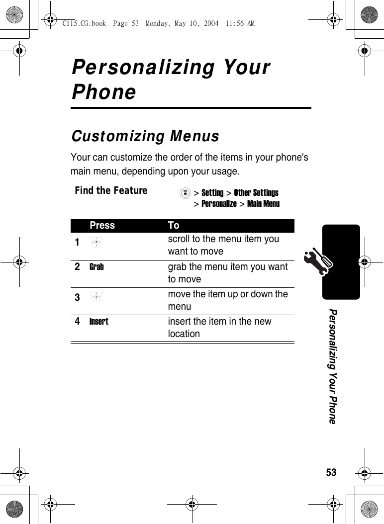 53Personalizing Your PhonePersonalizing Your PhoneCustomizing MenusYour can customize the order of the items in your phone&apos;s main menu, depending upon your usage.Find the Feature&gt; Setting &gt; Other Settings&gt; Personalize &gt; Main Menu Press To1 scroll to the menu item you want to move 2Grab  grab the menu item you want to move 3 move the item up or down the menu 4Insert  insert the item in the new location C115.CG.book  Page 53  Monday, May 10, 2004  11:56 AM